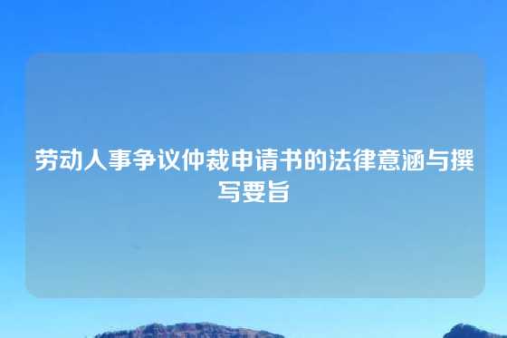 劳动人事争议仲裁申请书的法律意涵与撰写要旨