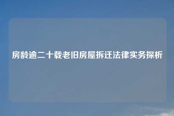 房龄逾二十载老旧房屋拆迁法律实务探析