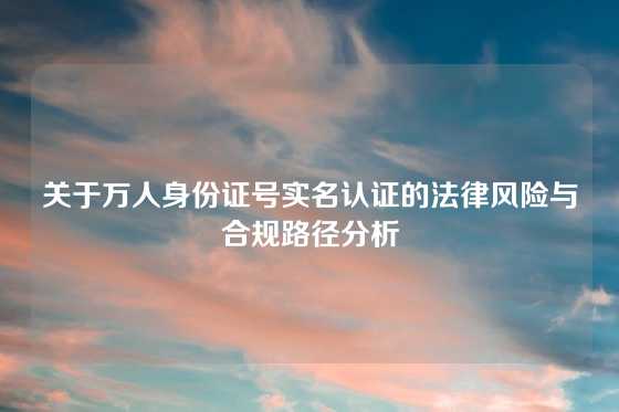 关于万人身份证号实名认证的法律风险与合规路径分析