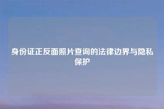 身份证正反面照片查询的法律边界与隐私保护