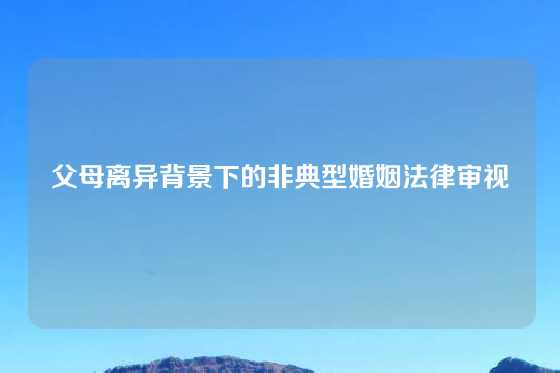 父母离异背景下的非典型婚姻法律审视