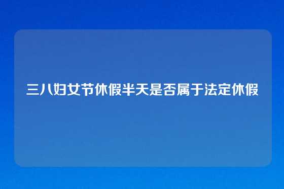 三八妇女节休假半天是否属于法定休假