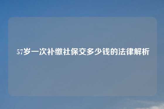  57岁一次补缴社保交多少钱的法律解析