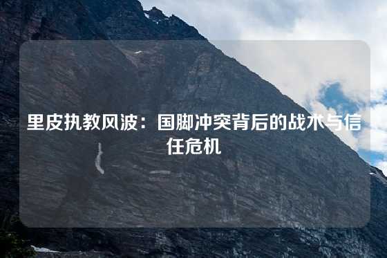 里皮执教风波：国脚冲突背后的战术与信任危机