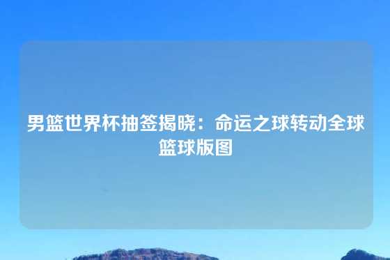 男篮世界杯抽签揭晓：命运之球转动全球篮球版图