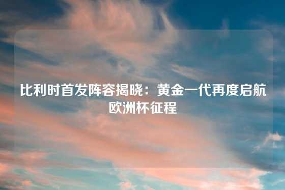 比利时首发阵容揭晓：黄金一代再度启航欧洲杯征程
