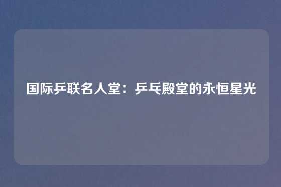 国际乒联名人堂：乒乓殿堂的永恒星光