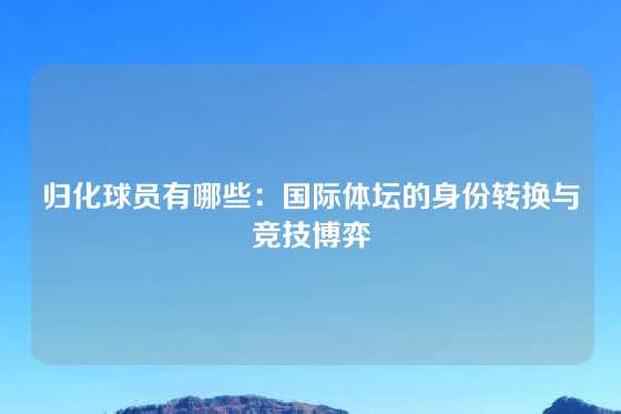 归化球员有哪些：国际体坛的身份转换与竞技博弈