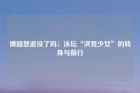 傅园慧退役了吗：泳坛“洪荒少女”的转身与前行