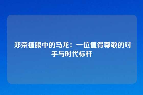  郑荣植眼中的马龙：一位值得尊敬的对手与时代标杆